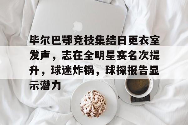 XingKong Sports-毕尔巴鄂竞技集结日更衣室发声，志在全明星赛名次提升，球迷炸锅，球探报告显示潜力的简单介绍